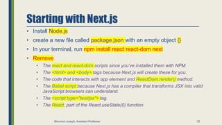 Starting with Next.js
• Install Node.js
• create a new file called package.json with an empty object {}
• In your terminal, run npm install react react-dom next
• Remove
• The react and react-dom scripts since you’ve installed them with NPM.
• The <html> and <body> tags because Next.js will create these for you.
• The code that interacts with app element and ReactDom.render() method.
• The Babel script because Next.js has a compiler that transforms JSX into valid
JavaScript browsers can understand.
• The <script type="text/jsx"> tag.
• The React. part of the React.useState(0) function
32
Binumon Joseph, Assistant Professor
 
