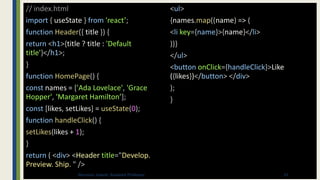 // index.html
import { useState } from 'react’;
function Header({ title }) {
return <h1>{title ? title : 'Default
title'}</h1>;
}
function HomePage() {
const names = ['Ada Lovelace', 'Grace
Hopper', 'Margaret Hamilton’];
const [likes, setLikes] = useState(0);
function handleClick() {
setLikes(likes + 1);
}
return ( <div> <Header title="Develop.
Preview. Ship. " />
<ul>
{names.map((name) => (
<li key={name}>{name}</li>
))}
</ul>
<button onClick={handleClick}>Like
({likes})</button> </div>
);
}
33
Binumon Joseph, Assistant Professor
 