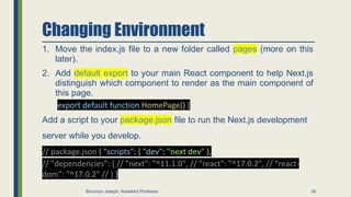 Changing Environment
1. Move the index.js file to a new folder called pages (more on this
later).
2. Add default export to your main React component to help Next.js
distinguish which component to render as the main component of
this page.
export default function HomePage() {
Add a script to your package.json file to run the Next.js development
server while you develop.
// package.json { "scripts": { "dev": "next dev" },
// "dependencies": { // "next": "^11.1.0", // "react": "^17.0.2", // "react-
dom": "^17.0.2" // } }
34
Binumon Joseph, Assistant Professor
 