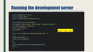 Running the development server
import { useState } from 'react’;
function Header({ title }) {
return <h1>{title ? title : 'Default title'}</h1>;
}
export default function HomePage() {
const names = ['Ada Lovelace', 'Grace Hopper', 'Margaret Hamilton’];
const [likes, setLikes] = useState(0);
function handleClick() {
setLikes(likes + 1);
}
return ( <div> <Header title="Develop. Preview. Ship. " />
<ul>
{names.map((name) => (
<li key={name}>{name}</li>
))}
</ul>
<button onClick={handleClick}>Like ({likes})</button>
</div> );
}
npm run dev
35
Binumon Joseph, Assistant Professor
 