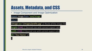 Assets, Metadata, and CSS
• Image Component and Image Optimization
import Image from 'next/image’;
return(
<Image src="/images/profile.jpg" // Route of the image file
height={144} // Desired size with correct aspect ratio
width={144} // Desired size with correct aspect ratio
alt="Your Name" />
);
38
Binumon Joseph, Assistant Professor
 