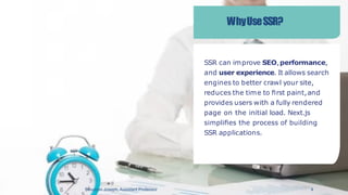 WhyUseSSR?
SSR can improve SEO,performance,
and user experience. It allows search
engines to better crawl your site,
reduces the time to ﬁrst paint,and
provides users with a fully rendered
page on the initial load. Next.js
simpliﬁes the process of building
SSR applications.
Binumon Joseph, Assistant Professor 4
 