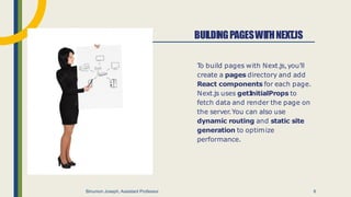 T
o build pages with Next.js,you'll
create a pages directory and add
React components for each page.
Next.js uses getI
nitialProps to
fetch data and render the page on
the server.You can also use
dynamic routing and static site
generation to optimize
performance.
BUILDINGPAGESWITHNEXT.JS
Binumon Joseph, Assistant Professor 6
 