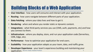 Building Blocks of a Web Application
• User Interface - how users will consume and interact with your application.
• Routing - how users navigate between different parts of your application.
• Data Fetching - where your data lives and how to get it.
• Rendering - when and where you render static or dynamic content.
• Integrations - what third-party services you use (CMS, auth, payments, etc) and how
you connect to them.
• Infrastructure - where you deploy, store, and run your application code (Serverless,
CDN, Edge, etc).
• Performance - how to optimize your application for end-users.
• Scalability - how your application adapts as your team, data, and traffic grow.
• Developer Experience - your team’s experience building and maintaining your
application. 9
Binumon Joseph, Assistant Professor
 