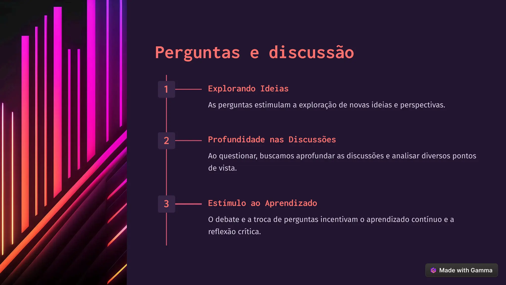 Perguntas e discussão
1 Explorando Ideias
As perguntas estimulam a exploração de novas ideias e perspectivas.
2 Profundidade nas Discussões
Ao questionar, buscamos aprofundar as discussões e analisar diversos pontos
de vista.
3 Estímulo ao Aprendizado
O debate e a troca de perguntas incentivam o aprendizado contínuo e a
reflexão crítica.
 