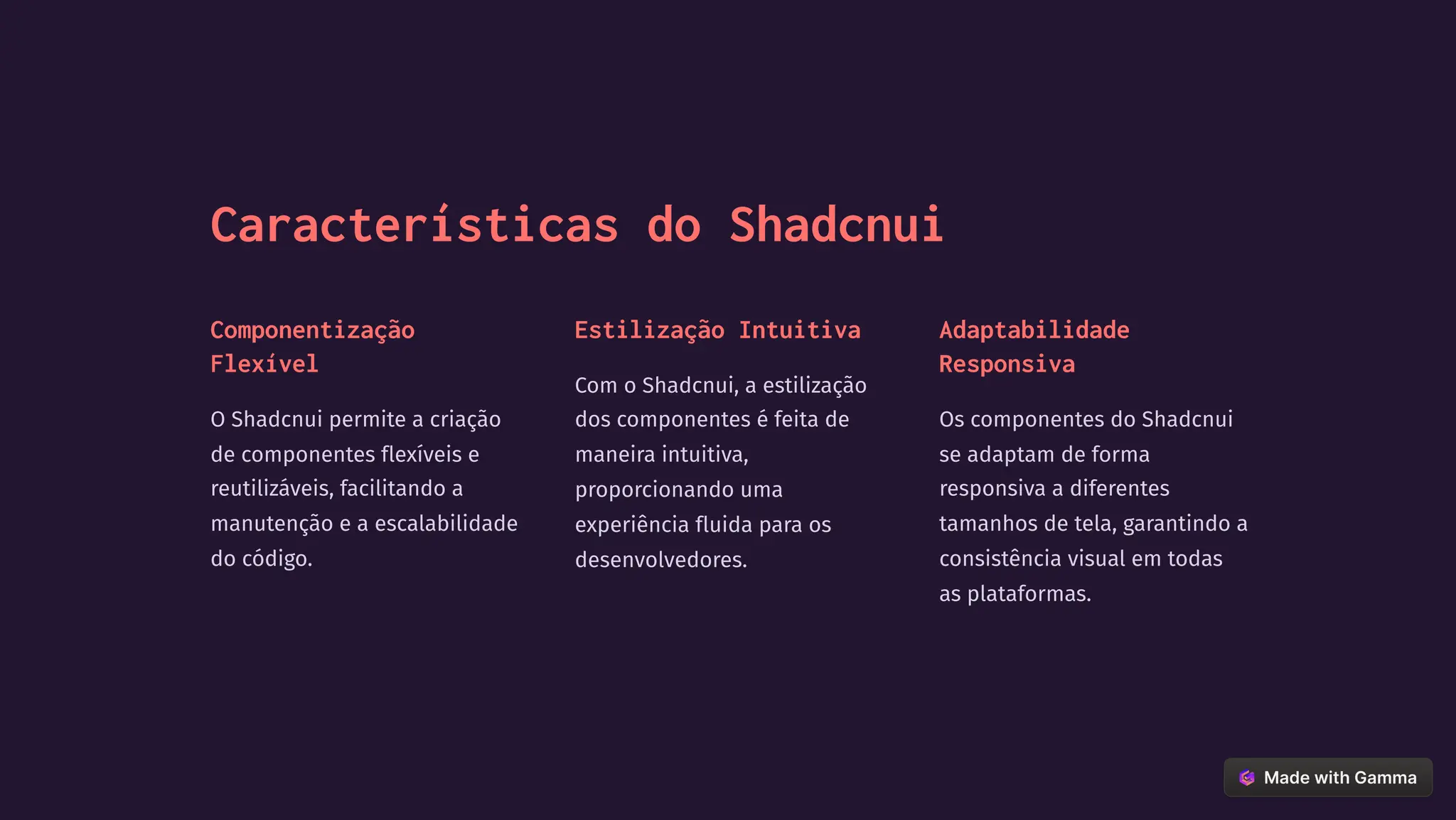 Características do Shadcnui
Componentização
Flexível
O Shadcnui permite a criação
de componentes flexíveis e
reutilizáveis, facilitando a
manutenção e a escalabilidade
do código.
Estilização Intuitiva
Com o Shadcnui, a estilização
dos componentes é feita de
maneira intuitiva,
proporcionando uma
experiência fluida para os
desenvolvedores.
Adaptabilidade
Responsiva
Os componentes do Shadcnui
se adaptam de forma
responsiva a diferentes
tamanhos de tela, garantindo a
consistência visual em todas
as plataformas.
 