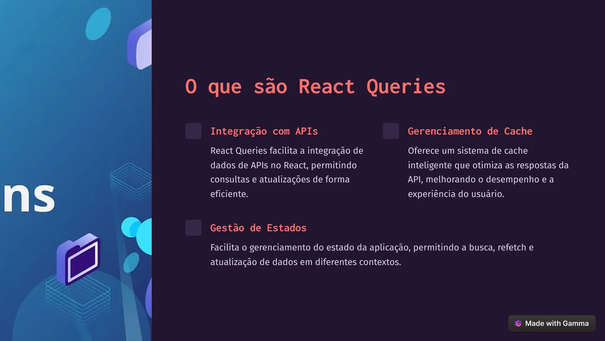 O que são React Queries
Integração com APIs
React Queries facilita a integração de
dados de APIs no React, permitindo
consultas e atualizações de forma
eficiente.
Gerenciamento de Cache
Oferece um sistema de cache
inteligente que otimiza as respostas da
API, melhorando o desempenho e a
experiência do usuário.
Gestão de Estados
Facilita o gerenciamento do estado da aplicação, permitindo a busca, refetch e
atualização de dados em diferentes contextos.
 