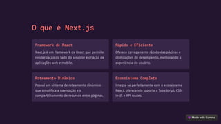 O que é Next.js
Framework de React
Next.js é um framework de React que permite
renderização do lado do servidor e criação de
aplicações web e mobile.
Rápido e Eficiente
Oferece carregamento rápido das páginas e
otimizações de desempenho, melhorando a
experiência do usuário.
Roteamento Dinâmico
Possui um sistema de roteamento dinâmico
que simplifica a navegação e o
compartilhamento de recursos entre páginas.
Ecossistema Completo
Integra-se perfeitamente com o ecossistema
React, oferecendo suporte a TypeScript, CSS-
in-JS e API routes.
 