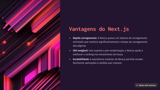 Vantagens do Next.js
Rápido carregamento: O Next.js possui um sistema de carregamento
otimizado que melhora significativamente o tempo de carregamento
das páginas.
SEO amigável: Com suporte a pré-renderização, o Next.js ajuda a
melhorar o ranking nos mecanismos de busca.
Escalabilidade: A arquitetura modular do Next.js permite escalar
facilmente aplicações à medida que crescem.
 