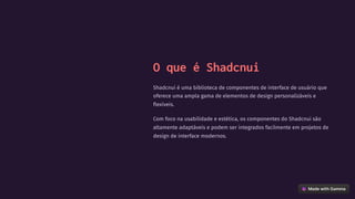 O que é Shadcnui
Shadcnui é uma biblioteca de componentes de interface de usuário que
oferece uma ampla gama de elementos de design personalizáveis e
flexíveis.
Com foco na usabilidade e estética, os componentes do Shadcnui são
altamente adaptáveis e podem ser integrados facilmente em projetos de
design de interface modernos.
 