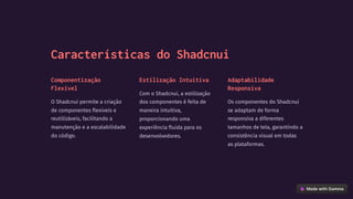 Características do Shadcnui
Componentização
Flexível
O Shadcnui permite a criação
de componentes flexíveis e
reutilizáveis, facilitando a
manutenção e a escalabilidade
do código.
Estilização Intuitiva
Com o Shadcnui, a estilização
dos componentes é feita de
maneira intuitiva,
proporcionando uma
experiência fluida para os
desenvolvedores.
Adaptabilidade
Responsiva
Os componentes do Shadcnui
se adaptam de forma
responsiva a diferentes
tamanhos de tela, garantindo a
consistência visual em todas
as plataformas.
 