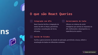O que são React Queries
Integração com APIs
React Queries facilita a integração de
dados de APIs no React, permitindo
consultas e atualizações de forma
eficiente.
Gerenciamento de Cache
Oferece um sistema de cache
inteligente que otimiza as respostas da
API, melhorando o desempenho e a
experiência do usuário.
Gestão de Estados
Facilita o gerenciamento do estado da aplicação, permitindo a busca, refetch e
atualização de dados em diferentes contextos.
 