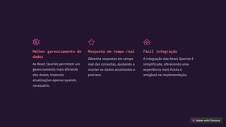 Melhor gerenciamento de
dados
As React Queries permitem um
gerenciamento mais eficiente
dos dados, trazendo
atualizações apenas quando
necessário.
Resposta em tempo real
Obtenha respostas em tempo
real das consultas, ajudando a
manter os dados atualizados e
precisos.
Fácil integração
A integração das React Queries é
simplificada, oferecendo uma
experiência mais fluida e
amigável na implementação.
 
