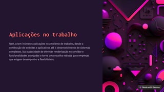 Aplicações no trabalho
Next.js tem inúmeras aplicações no ambiente de trabalho, desde a
construção de websites e aplicativos até o desenvolvimento de sistemas
complexos. Sua capacidade de oferecer renderização no servidor e
funcionalidades avançadas o torna uma escolha robusta para empresas
que exigem desempenho e flexibilidade.
 