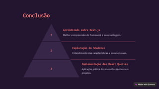 Conclusão
1
Aprendizado sobre Next.js
Melhor compreensão do framework e suas vantagens.
2
Exploração do Shadcnui
Entendimento das características e possíveis usos.
3
Implementação das React Queries
Aplicação prática das consultas reativas em
projetos.
 