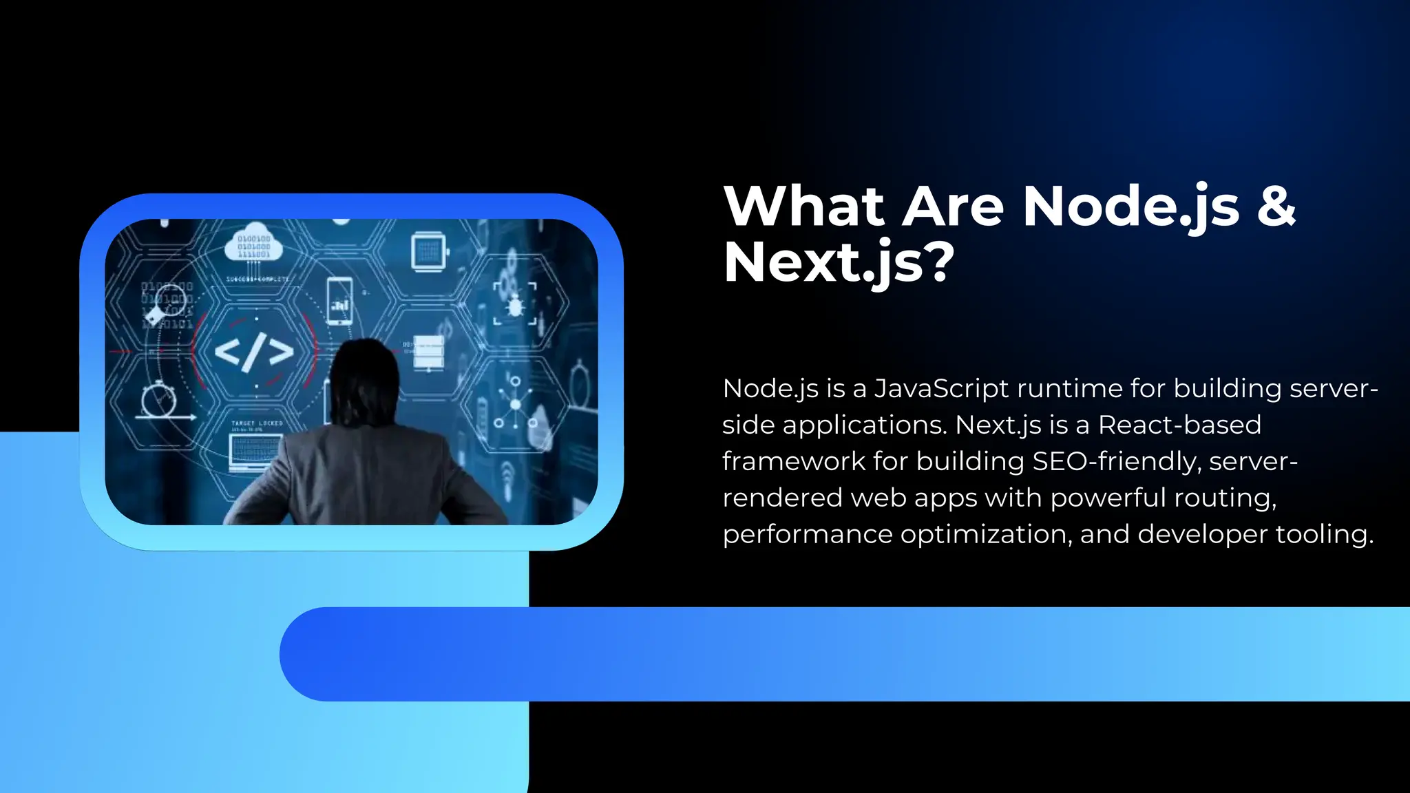 What Are Node.js & Next.js? Node.js is a JavaScript runtime for building server- side applications. Next.js is a React-based framework for building SEO-friendly, server- rendered web apps with powerful routing, performance optimization, and developer tooling. 