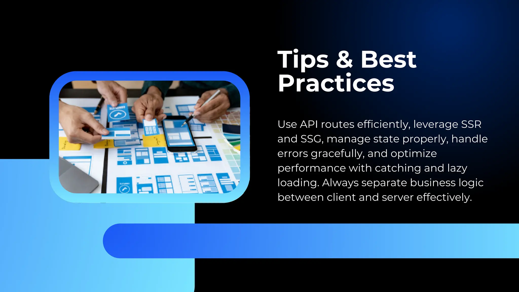 Tips & Best Practices Use API routes efficiently, leverage SSR and SSG, manage state properly, handle errors gracefully, and optimize performance with catching and lazy loading. Always separate business logic between client and server effectively. 