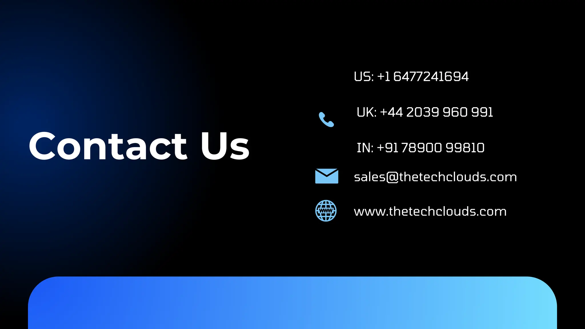 Contact Us US: +1 6477241694 UK: +44 2039 960 991 IN: +91 78900 99810 www.thetechclouds.com sales@thetechclouds.com 