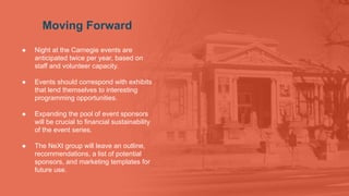 Moving Forward
● Night at the Carnegie events are
anticipated twice per year, based on
staff and volunteer capacity.
● Events should correspond with exhibits
that lend themselves to interesting
programming opportunities.
● Expanding the pool of event sponsors
will be crucial to financial sustainability
of the event series.
● The NeXt group will leave an outline,
recommendations, a list of potential
sponsors, and marketing templates for
future use.
 