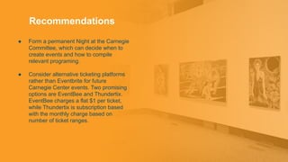Recommendations
● Form a permanent Night at the Carnegie
Committee, which can decide when to
create events and how to compile
relevant programing.
● Consider alternative ticketing platforms
rather than Eventbrite for future
Carnegie Center events. Two promising
options are EventBee and Thundertix.
EventBee charges a flat $1 per ticket,
while Thundertix is subscription based
with the monthly charge based on
number of ticket ranges.
 