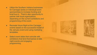 ● Utilize the Southern Indiana businesses
for Carnegie series or individual event
sponsorships to increase funding and
local buy-in. There’s also opportunity to
partner with local organizations
depending on the current exhibitions and
programming of the event.
● Recreate future Night at the Carnegie
events based on the successful model of
the January event and using marketing
templates.
● Select event dates that coincide with
exhibitions that lend themselves to late
night events and engaging
programming.
 