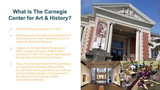 What is The Carnegie
Center for Art & History?
● Andrew Carnegie Library built in 1904.
● Designed by the Louisville architectural firm of
Clark and Loomis, which would later go on to
design the Speed Art Museum.
● Location for the New Albany-Floyd County
Public Library for 65 years. After a major
renovation in 1998, the museum was renamed
the Carnegie Center for Art and History.
● Today, The Carnegie Center for Art and History
is a department of the New Albany-Floyd
County Public Library and serves as a cultural
resource for the education and enjoyment of
the citizens of Floyd County and the
surrounding metro area.
 