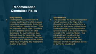 Sponsorships
● This role will be the main point of contact
with all sponsors of the Night at the
Carnegie. It would be a goal to have a
title sponsor that covers multiple events
with the possibility of having additional
sponsors related to the topics or themes
covered in the current exhibition. This
role would work closely with the
marketing role to ensure that the
sponsors of the event are properly
displayed on marketing material, as well
as during the actual event.
Recommended
Committee Roles
Programming
● The Programming Coordinator will
oversee reaching out to artists to gauge
interest and assist the artist throughout
the planning process of the event. While
the committee should come up with five
to seven possible options for artist
showcases, the event will more than
likely only have the capacity for two to
three pieces of programming. The night
of the event, this role will ensure that the
artists have everything they need for the
duration of the night.
 