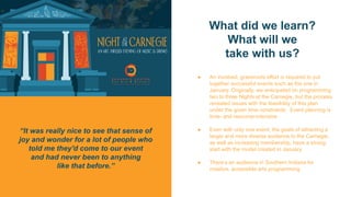 What did we learn?
What will we
take with us?
● An involved, grassroots effort is required to put
together successful events such as the one in
January. Originally, we anticipated on programming
two to three Nights at the Carnegie, but the process
revealed issues with the feasibility of this plan
under the given time constraints. Event planning is
time- and resource-intensive
● Even with only one event, the goals of attracting a
larger and more diverse audience to the Carnegie,
as well as increasing membership, have a strong
start with the model created in January.
● There’s an audience in Southern Indiana for
creative, accessible arts programming
“It was really nice to see that sense of
joy and wonder for a lot of people who
told me they'd come to our event
and had never been to anything
like that before.”
 