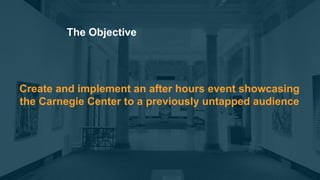 Create and implement an after hours event showcasing
the Carnegie Center to a previously untapped audience
The Objective
 