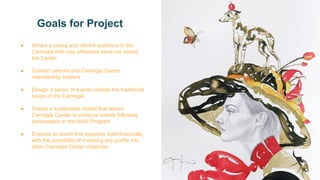 Goals for Project
● Attract a young and vibrant audience to the
Carnegie that may otherwise have not visited
the Center
● Convert patrons into Carnegie Center
membership holders
● Design a series of events outside the traditional
scope of the Carnegie
● Create a sustainable model that allows
Carnegie Center to continue events following
participation in the NeXt Program
● Execute an event that supports itself financially,
with the possibility of investing any profits into
other Carnegie Center initiatives
 