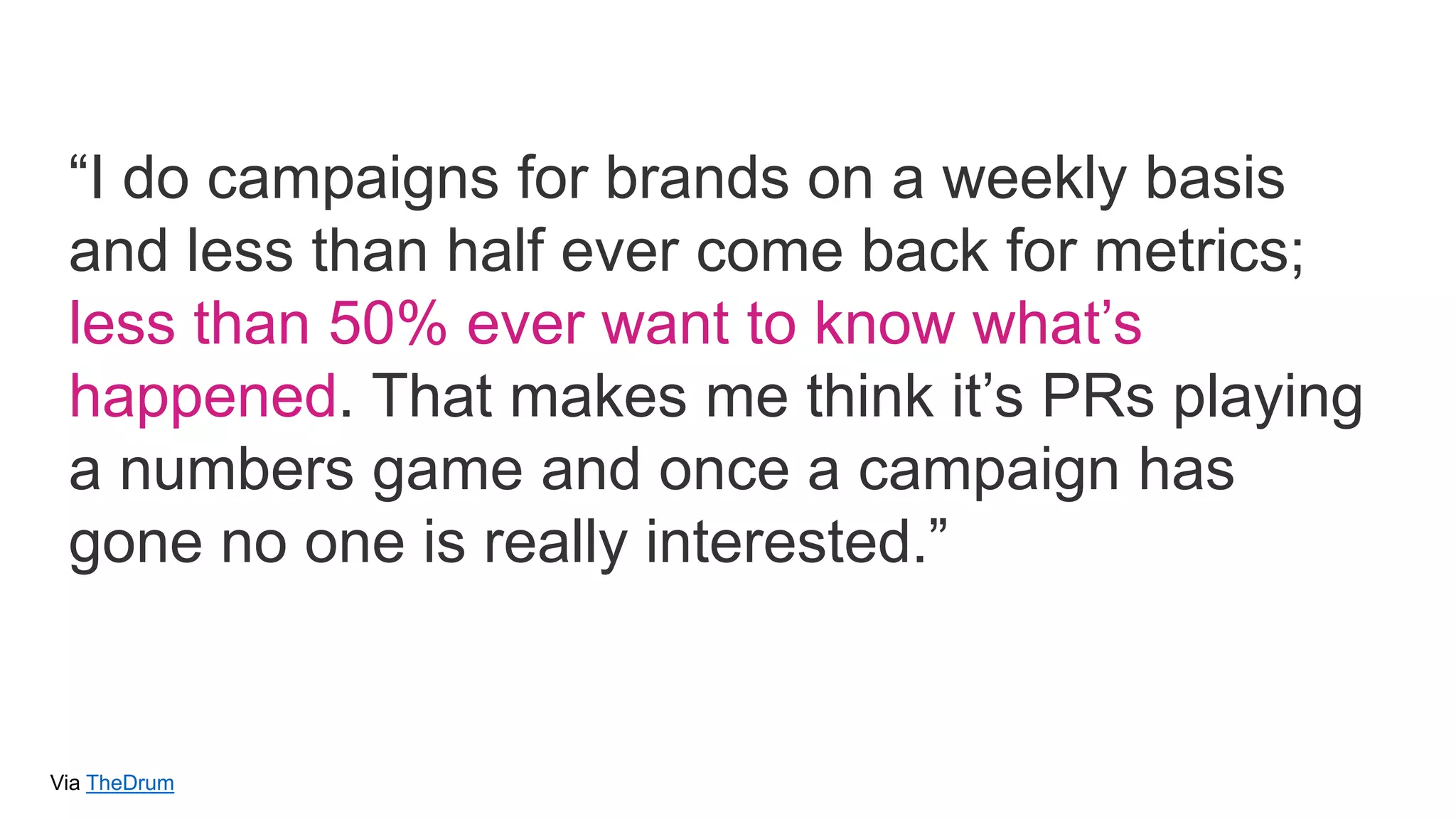 Via TheDrum
“I do campaigns for brands on a weekly basis
and less than half ever come back for metrics;
less than 50% ever want to know what’s
happened. That makes me think it’s PRs playing
a numbers game and once a campaign has
gone no one is really interested.”
 