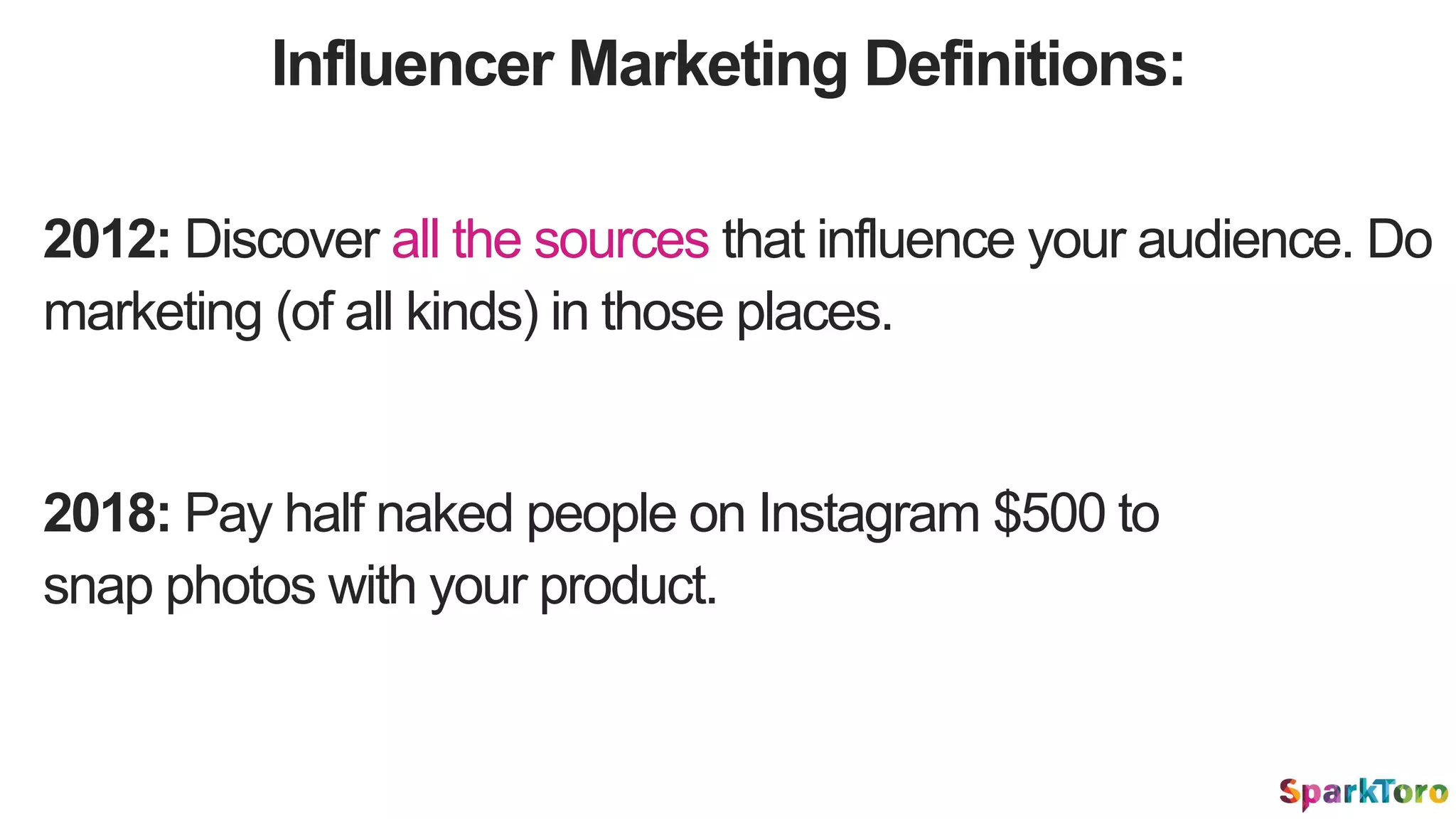 Influencer Marketing Definitions:
2012: Discover all the sources that influence your audience. Do
marketing (of all kinds) in those places.
2018: Pay half naked people on Instagram $500 to
snap photos with your product.
 