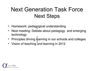 Next Generation Task Force Next Steps Homework: pedagogical understanding Next meeting: Debate about pedagogy  and emerging technology Principles driving learning in our schools and colleges Vision of teaching and learning in 2012 