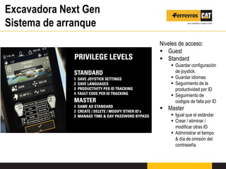 Excavadora Next Gen
Sistema de arranque
Niveles de acceso:
 Guest
 Standard
 Guardar configuración
de joystick.
 Guardar idiomas
 Seguimiento de la
productividad por ID
 Seguimiento de
codigos de falla por ID
 Master
 Igual que el estándar
 Crear / eliminar /
modificar otras ID
 Administrar el tiempo
& día de omisión del
contraseña.
 