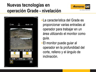 Nuevas tecnologías en
operación Grade - nivelación
▪La característica del Grade es
proporcionar varias entradas al
operador para trabajar en un
área utilizando el monitor como
guía.
▪El monitor puede guiar al
operador en la profundidad del
corte, relleno y el ángulo de
inclinación.
 