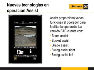 Nuevas tecnologías en
operación Assist
Assist proporciona varias
funciones al operador para
facilitar la operación. La
versión STD cuenta con:
▪Boom assist
▪Bucket assist
▪Grade assist
▪Swing assist right
▪Swing assist left
 