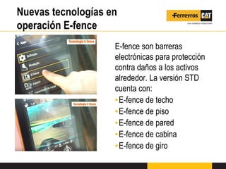 Nuevas tecnologías en
operación E-fence
E-fence son barreras
electrónicas para protección
contra daños a los activos
alrededor. La versión STD
cuenta con:
▪E-fence de techo
▪E-fence de piso
▪E-fence de pared
▪E-fence de cabina
▪E-fence de giro
 