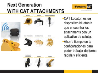 Next Generation
WITH CAT ATTACHMENTS
CAT Locator, es un
dispositivo bluetooth
que encuentra los
attachments con un
aplicativo de celular.
Ahorre tiempo en la
configuraciones para
poder trabajar de forma
rápida y eficiente.
 