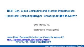 NEXT  Gen.  Cloud  Computing  and  Storage  Infrastructure;
OpenStack  ComputingはHyper-Convergedの夢を見るのか?
GMO Internet, Inc.
Naoto Gohko (@naoto_gohko)
Japan  Hyper-Converged  infrastructure  Community  Meetup  #2
http://japanhci.connpass.com/event/29550/
2016/04/25,   NHNテコラス(新宿)にて
 