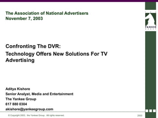 The Association of National Advertisers
November 7, 2003




Confronting The DVR:
Technology Offers New Solutions For TV
Advertising




Aditya Kishore
Senior Analyst, Media and Entertainment
The Yankee Group
617 880 0304
akishore@yankeegroup.com
 © Copyright 2003, the Yankee Group. All rights reserved.   2003
 