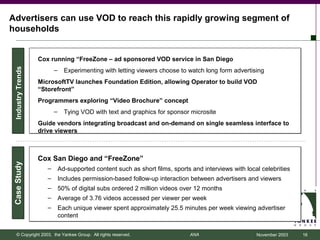 Advertisers can use VOD to reach this rapidly growing segment of
households


                   Cox running “FreeZone – ad sponsored VOD service in San Diego
 Industry Trends




                          –     Experimenting with letting viewers choose to watch long form advertising
                   MicrosoftTV launches Foundation Edition, allowing Operator to build VOD
                   “Storefront”
                   Programmers exploring “Video Brochure” concept
                          –     Tying VOD with text and graphics for sponsor microsite
                   Guide vendors integrating broadcast and on-demand on single seamless interface to
                   drive viewers



                   Cox San Diego and “FreeZone”
Case Study




                      –       Ad-supported content such as short films, sports and interviews with local celebrities
                      –       Includes permission-based follow-up interaction between advertisers and viewers
                      –       50% of digital subs ordered 2 million videos over 12 months
                      –       Average of 3.76 videos accessed per viewer per week
                      –       Each unique viewer spent approximately 25.5 minutes per week viewing advertiser
                              content


    © Copyright 2003, the Yankee Group. All rights reserved.                  ANA                      November 2003   16
 