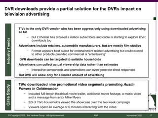 DVR downloads provide a partial solution for the DVRs impact on
television advertising


                   TiVo is the only DVR vendor who has been aggressively using downloaded advertising
                   so far
                          –     But Echostar has crossed a million subscribers and cable is starting to explore DVR
 Industry Trends




                                downloads too
                   Advertisers include retailers, automobile manufacturers, but are mostly film studios
                          –     Format appears best suited for entertainment related advertising but could extend
                                to other products provided commercial is “entertaining”
                   DVR downloads can be targeted to suitable households
                   Advertisers can collect actual viewership data rather than estimates
                          –     Interactive components and promotions can even generate direct responses
                   But DVR will allow only for a limited amount of advertising


                   TiVo downloaded nine promotional video segments promoting Austin
Case Study




                   Powers In Goldmember
                      –       Included full-length theatrical movie trailer, additional movie footage, a music video
                              and a message from actor Mike Myers
                      –       2/3 of TiVo households viewed the showcase over the two week campaign
                      –       Viewers spent an average of 6 minutes interacting with the video

       © Copyright 2003, the Yankee Group. All rights reserved.                ANA                       November 2003   17
 