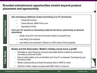 Branded entertainment opportunities stretch beyond product
placement and sponsorship

                  Also developing additional content and linking it to TV commercial
                         –       Contest/Promotion
Industry Trends




                         –       Online Movies: BMW Films.com
                         –       Standalone DVDs
                  Ford and ’24’ present an interesting model for the future, particularly on-demand
                  advertising
                         –     Single, long form commercial directly related to programming
                         –     Less likely to be skipped
                         –     Less likely to be resented if offered on VOD without Ffwd capability


                  Barbie and the Nutcracker: Mattel’s holiday movie turns a profit!
Case Study




                     –       Standalone video featuring computer generated Barbie created by advertising
                             consultancy Science+Fiction
                     –       Sold at retail outlets such as Wal-Mart and Toys R’ us between Thanksgiving and
                             Christmas 2002
                     –       Mattel subsequently purchased broadcast slot on CBS for video
                     –       Sold $3.4 million videos and generated $65 million in revenue

      © Copyright 2003, the Yankee Group. All rights reserved.               ANA                      November 2003   18
 