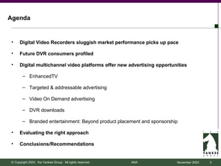 Agenda


•    Digital Video Recorders sluggish market performance picks up pace

•    Future DVR consumers profiled

•    Digital multichannel video platforms offer new advertising opportunities

       – EnhancedTV

       – Targeted & addressable advertising

       – Video On Demand advertising

       – DVR downloads

       – Branded entertainment: Beyond product placement and sponsorship

•    Evaluating the right approach

•    Conclusions/Recommendations


© Copyright 2003, the Yankee Group. All rights reserved.   ANA          November 2003   2
 