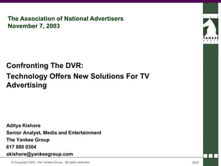 The Association of National Advertisers
November 7, 2003




Confronting The DVR:
Technology Offers New Solutions For TV
Advertising




Aditya Kishore
Senior Analyst, Media and Entertainment
The Yankee Group
617 880 0304
akishore@yankeegroup.com
  © Copyright 2003, the Yankee Group. All rights reserved.   2003
 