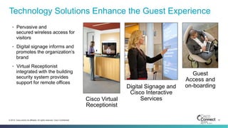 15© 2014 Cisco and/or its affiliates. All rights reserved. Cisco Confidential
Technology Solutions Enhance the Guest Experience
•  Pervasive and
secured wireless access for
visitors
•  Digital signage informs and
promotes the organization’s
brand
•  Virtual Receptionist
integrated with the building
security system provides
support for remote offices
Guest
Access and
on-boardingDigital Signage and
Cisco Interactive
ServicesCisco Virtual
Receptionist
 