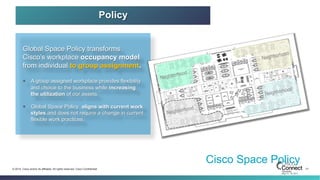 31© 2014 Cisco and/or its affiliates. All rights reserved. Cisco Confidential
Cisco Space Policy
Global Space Policy transforms
Cisco’s workplace occupancy model
from individual to group assignment.
§  A group assigned workplace provides flexibility
and choice to the business while increasing
the utilization of our assets.
§  Global Space Policy aligns with current work
styles and does not require a change in current
flexible work practices.
Neighborhood
Neighborhood
Neighborhood
Neighborhood
Policy
 