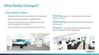 32© 2014 Cisco and/or its affiliates. All rights reserved. Cisco Confidential
What Really Changes?
Cisco Space Policy
•  Ample private spaces are provided, but not assigned.
•  Work groups are assigned to neighborhoods.
•  A variety of individual, team, collaborative and fun
spaces available for everyone.
•  Accommodation for special business requirements
Sharing resources – using only what you need
when you need it.
Community Cooperative attitudes and behaviors
are required.
Choices Thoughtful movement between space
types is required to meet daily needs.
 
