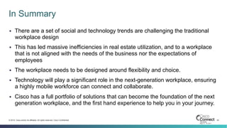 42© 2014 Cisco and/or its affiliates. All rights reserved. Cisco Confidential
In Summary
§  There are a set of social and technology trends are challenging the traditional
workplace design
§  This has led massive inefficiencies in real estate utilization, and to a workplace
that is not aligned with the needs of the business nor the expectations of
employees
§  The workplace needs to be designed around flexibility and choice.
§  Technology will play a significant role in the next-generation workplace, ensuring
a highly mobile workforce can connect and collaborate.
§  Cisco has a full portfolio of solutions that can become the foundation of the next
generation workplace, and the first hand experience to help you in your journey.
 