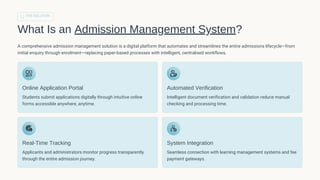THE SOLUTION
What Is an Admission Management System?
A comprehensive admission management solution is a digital platform that automates and streamlines the entire admissions lifecycle—from
initial enquiry through enrolment—replacing paper-based processes with intelligent, centralised workflows.
Online Application Portal
Students submit applications digitally through intuitive online
forms accessible anywhere, anytime.
Automated Verification
Intelligent document verification and validation reduce manual
checking and processing time.
Real-Time Tracking
Applicants and administrators monitor progress transparently
through the entire admission journey.
System Integration
Seamless connection with learning management systems and fee
payment gateways.
 